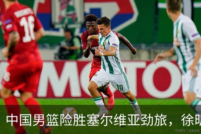 中国男篮险胜塞尔维亚劲旅，徐昕表现出色