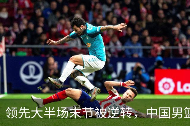 领先大半场末节被逆转，中国男篮长沙热身赛收获一胜一负