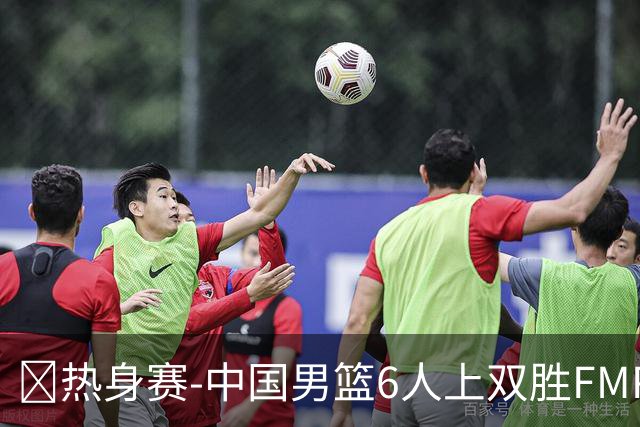 🏀热身赛-中国男篮6人上双胜FMP拉德尼基 王俊杰18+14 徐昕10+8